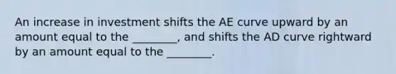 An increase in investment shifts the AE curve upward by an amount equal to the ________, and shifts the AD curve rightward by an amount equal to the ________.