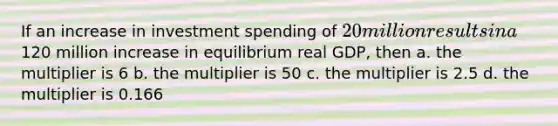 If an increase in investment spending of 20 million results in a120 million increase in equilibrium real GDP, then a. the multiplier is 6 b. the multiplier is 50 c. the multiplier is 2.5 d. the multiplier is 0.166