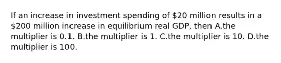 If an increase in investment spending of​ 20 million results in a​200 million increase in equilibrium real​ GDP, then A.the multiplier is 0.1. B.the multiplier is 1. C.the multiplier is 10. D.the multiplier is 100.