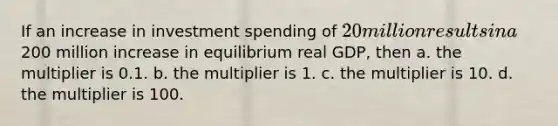 If an increase in investment spending of​ 20 million results in a​200 million increase in equilibrium real​ GDP, then a. the multiplier is 0.1. b. the multiplier is 1. c. the multiplier is 10. d. the multiplier is 100.