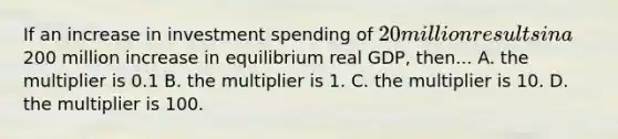 If an increase in investment spending of 20 million results in a200 million increase in equilibrium real GDP, then... A. the multiplier is 0.1 B. the multiplier is 1. C. the multiplier is 10. D. the multiplier is 100.