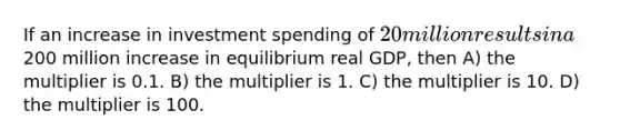 If an increase in investment spending of 20 million results in a200 million increase in equilibrium real GDP, then A) the multiplier is 0.1. B) the multiplier is 1. C) the multiplier is 10. D) the multiplier is 100.