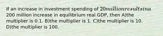 If an increase in investment spending of 20 million results in a200 million increase in equilibrium real GDP, then A)the multiplier is 0.1. B)the multiplier is 1. C)the multiplier is 10. D)the multiplier is 100.