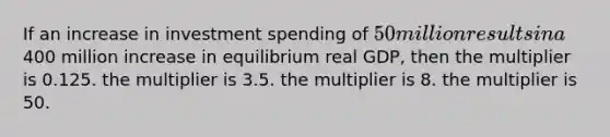 If an increase in investment spending of 50 million results in a400 million increase in equilibrium real GDP, then the multiplier is 0.125. the multiplier is 3.5. the multiplier is 8. the multiplier is 50.