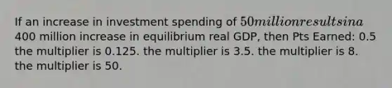 If an increase in investment spending of 50 million results in a400 million increase in equilibrium real GDP, then Pts Earned: 0.5 the multiplier is 0.125. the multiplier is 3.5. the multiplier is 8. the multiplier is 50.