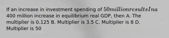 If an increase in investment spending of 50 million results In a400 million increase in equilibrium real GDP, then A. The multiplier is 0.125 B. Multiplier is 3.5 C. Multiplier is 8 D. Multiplier is 50