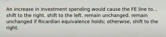 An increase in investment spending would cause the FE line to... shift to the right. shift to the left. remain unchanged. remain unchanged if Ricardian equivalence holds; otherwise, shift to the right.