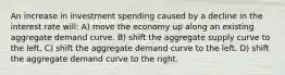 An increase in investment spending caused by a decline in the interest rate will: A) move the economy up along an existing aggregate demand curve. B) shift the aggregate supply curve to the left. C) shift the aggregate demand curve to the left. D) shift the aggregate demand curve to the right.