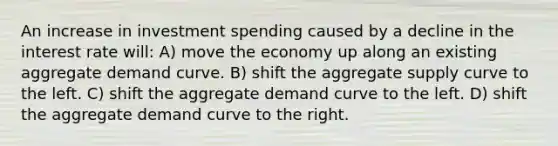 An increase in investment spending caused by a decline in the interest rate will: A) move the economy up along an existing aggregate demand curve. B) shift the aggregate supply curve to the left. C) shift the aggregate demand curve to the left. D) shift the aggregate demand curve to the right.