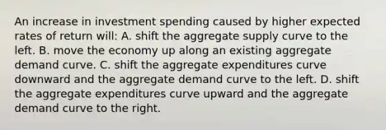 An increase in investment spending caused by higher expected rates of return will: A. shift the aggregate supply curve to the left. B. move the economy up along an existing aggregate demand curve. C. shift the aggregate expenditures curve downward and the aggregate demand curve to the left. D. shift the aggregate expenditures curve upward and the aggregate demand curve to the right.