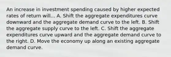 An increase in investment spending caused by higher expected rates of return will... A. Shift the aggregate expenditures curve downward and the aggregate demand curve to the left. B. Shift the aggregate supply curve to the left. C. Shift the aggregate expenditures curve upward and the aggregate demand curve to the right. D. Move the economy up along an existing aggregate demand curve.