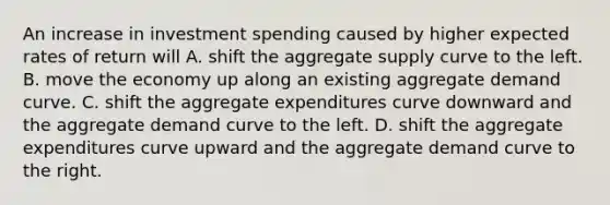 An increase in investment spending caused by higher expected rates of return will A. shift the aggregate supply curve to the left. B. move the economy up along an existing aggregate demand curve. C. shift the aggregate expenditures curve downward and the aggregate demand curve to the left. D. shift the aggregate expenditures curve upward and the aggregate demand curve to the right.