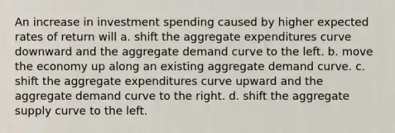 An increase in investment spending caused by higher expected rates of return will a. shift the aggregate expenditures curve downward and the aggregate demand curve to the left. b. move the economy up along an existing aggregate demand curve. c. shift the aggregate expenditures curve upward and the aggregate demand curve to the right. d. shift the aggregate supply curve to the left.