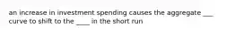 an increase in investment spending causes the aggregate ___ curve to shift to the ____ in the short run