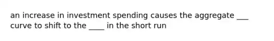 an increase in investment spending causes the aggregate ___ curve to shift to the ____ in the short run