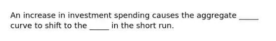 An increase in investment spending causes the aggregate _____ curve to shift to the _____ in the short run.