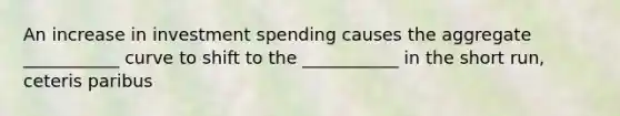 An increase in investment spending causes the aggregate ___________ curve to shift to the ___________ in the short run, ceteris paribus