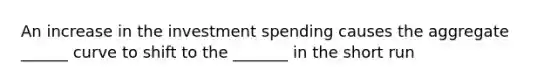 An increase in the investment spending causes the aggregate ______ curve to shift to the _______ in the short run