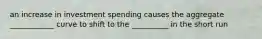 an increase in investment spending causes the aggregate ____________ curve to shift to the __________ in the short run