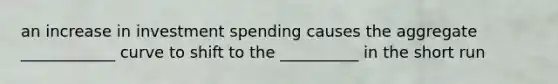 an increase in investment spending causes the aggregate ____________ curve to shift to the __________ in the short run