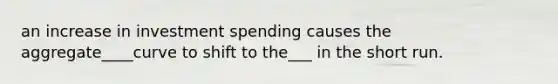 an increase in investment spending causes the aggregate____curve to shift to the___ in the short run.