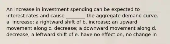 An increase in investment spending can be expected to ________ interest rates and cause ________ the aggregate demand curve. a. increase; a rightward shift of b. increase; an upward movement along c. decrease; a downward movement along d. decrease; a leftward shift of e. have no effect on; no change in