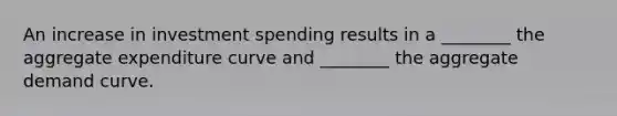 An increase in investment spending results in a ________ the aggregate expenditure curve and ________ the aggregate demand curve.