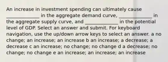 An increase in investment spending can ultimately cause ______________ in the aggregate demand curve, ______________ in the aggregate supply curve, and ______________ in the potential level of GDP. Select an answer and submit. For keyboard navigation, use the up/down arrow keys to select an answer. a no change; an increase; an increase b an increase; a decrease; a decrease c an increase; no change; no change d a decrease; no change; no change e an increase; an increase; an increase