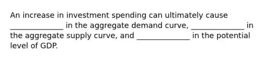 An increase in investment spending can ultimately cause ______________ in the aggregate demand curve, ______________ in the aggregate supply curve, and ______________ in the potential level of GDP.