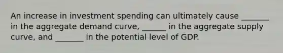 An increase in investment spending can ultimately cause _______ in the aggregate demand curve, ______ in the aggregate supply curve, and _______ in the potential level of GDP.