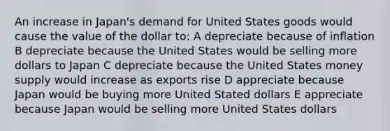 An increase in Japan's demand for United States goods would cause the value of the dollar to: A depreciate because of inflation B depreciate because the United States would be selling more dollars to Japan C depreciate because the United States money supply would increase as exports rise D appreciate because Japan would be buying more United Stated dollars E appreciate because Japan would be selling more United States dollars