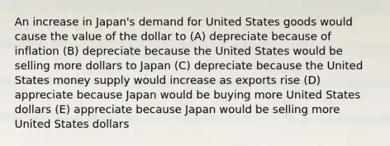 An increase in Japan's demand for United States goods would cause the value of the dollar to (A) depreciate because of inflation (B) depreciate because the United States would be selling more dollars to Japan (C) depreciate because the United States money supply would increase as exports rise (D) appreciate because Japan would be buying more United States dollars (E) appreciate because Japan would be selling more United States dollars