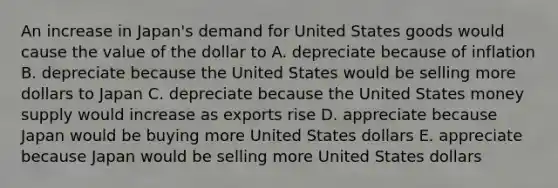 An increase in Japan's demand for United States goods would cause the value of the dollar to A. depreciate because of inflation B. depreciate because the United States would be selling more dollars to Japan C. depreciate because the United States money supply would increase as exports rise D. appreciate because Japan would be buying more United States dollars E. appreciate because Japan would be selling more United States dollars