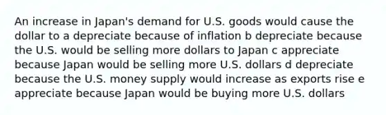 An increase in Japan's demand for U.S. goods would cause the dollar to a depreciate because of inflation b depreciate because the U.S. would be selling more dollars to Japan c appreciate because Japan would be selling more U.S. dollars d depreciate because the U.S. money supply would increase as exports rise e appreciate because Japan would be buying more U.S. dollars