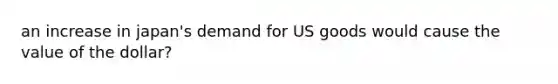 an increase in japan's demand for US goods would cause the value of the dollar?