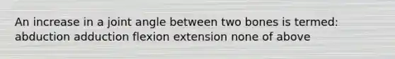 An increase in a joint angle between two bones is termed: abduction adduction flexion extension none of above