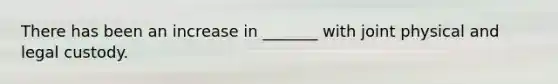 There has been an increase in _______ with joint physical and legal custody.