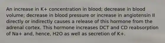 An increase in K+ concentration in blood; decrease in blood volume; decrease in <a href='https://www.questionai.com/knowledge/kD0HacyPBr-blood-pressure' class='anchor-knowledge'>blood pressure</a> or increase in angiotensin II directly or indirectly causes a release of this hormone from the adrenal cortex. This hormone increases DCT and CD reabsorption of Na+ and, hence, H2O as well as secretion of K+.