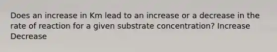 Does an increase in Km lead to an increase or a decrease in the rate of reaction for a given substrate concentration? Increase Decrease