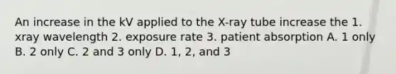 An increase in the kV applied to the X-ray tube increase the 1. xray wavelength 2. exposure rate 3. patient absorption A. 1 only B. 2 only C. 2 and 3 only D. 1, 2, and 3