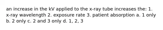 an increase in the kV applied to the x-ray tube increases the: 1. x-ray wavelength 2. exposure rate 3. patient absorption a. 1 only b. 2 only c. 2 and 3 only d. 1, 2, 3