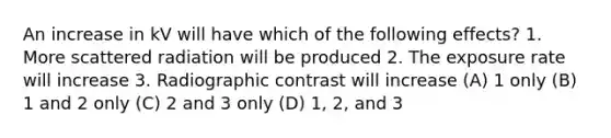 An increase in kV will have which of the following effects? 1. More scattered radiation will be produced 2. The exposure rate will increase 3. Radiographic contrast will increase (A) 1 only (B) 1 and 2 only (C) 2 and 3 only (D) 1, 2, and 3