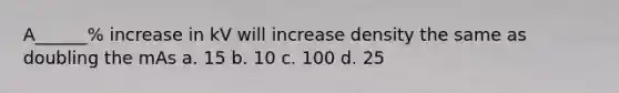 A______% increase in kV will increase density the same as doubling the mAs a. 15 b. 10 c. 100 d. 25