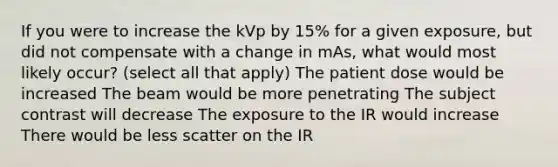 If you were to increase the kVp by 15% for a given exposure, but did not compensate with a change in mAs, what would most likely occur? (select all that apply) The patient dose would be increased The beam would be more penetrating The subject contrast will decrease The exposure to the IR would increase There would be less scatter on the IR