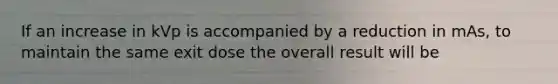 If an increase in kVp is accompanied by a reduction in mAs, to maintain the same exit dose the overall result will be