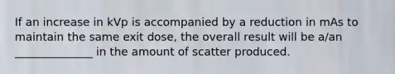 If an increase in kVp is accompanied by a reduction in mAs to maintain the same exit dose, the overall result will be a/an ______________ in the amount of scatter produced.