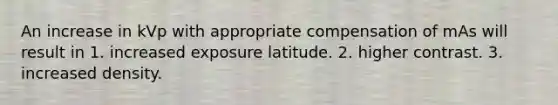 An increase in kVp with appropriate compensation of mAs will result in 1. increased exposure latitude. 2. higher contrast. 3. increased density.