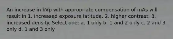 An increase in kVp with appropriate compensation of mAs will result in 1. increased exposure latitude. 2. higher contrast. 3. increased density. Select one: a. 1 only b. 1 and 2 only c. 2 and 3 only d. 1 and 3 only