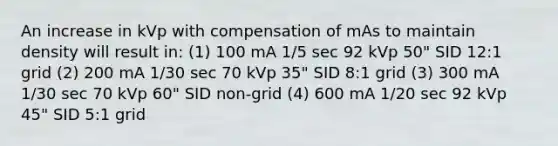 An increase in kVp with compensation of mAs to maintain density will result in: (1) 100 mA 1/5 sec 92 kVp 50" SID 12:1 grid (2) 200 mA 1/30 sec 70 kVp 35" SID 8:1 grid (3) 300 mA 1/30 sec 70 kVp 60" SID non-grid (4) 600 mA 1/20 sec 92 kVp 45" SID 5:1 grid