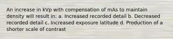 An increase in kVp with compensation of mAs to maintain density will result in: a. Increased recorded detail b. Decreased recorded detail c. Increased exposure latitude d. Production of a shorter scale of contrast